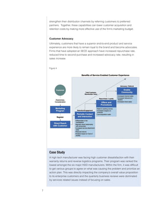 0)4 .SVIHS )ZPULZZ :LY]PJLZ



                               strengthen their distribution channels by referring customers to preferred
                               partners. Together, these capabilities can lower customer acquisition and
                               retention costs by making more effective use of the firm’s marketing budget.


                               Customer Advocacy
                               Ultimately, customers that have a superior end-to-end product and service
                               experience are more likely to remain loyal to the brand and become advocates.
                               Firms that have adopted an SECE approach have increased repurchase rate,
                               reduced time to second purchase and increased advocacy rate, resulting in
                               sales increase.


                               Figure 4




                               *HZL :[K`
                               A high tech manufacturer was facing high customer dissatisfaction with their
                               warranty returns and reverse logistics programs. Their program was ranked the
                               lowest amongst the six major HDD manufacturers. Within the firm, it was difficult
                               to get various groups to agree on what was causing the problem and prioritize an
                               action plan. This was directly impacting the company’s overall value proposition
                               to its enterprise customers and the quarterly business reviews were dominated
                               by services related issues instead of focusing on sales.



                           
 