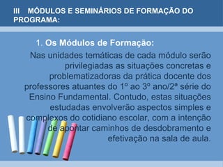 III MÓDULOS E SEMINÁRIOS DE FORMAÇÃO DO PROGRAMA:1. Os Módulos de Formação:    Nas unidades temáticas de cada módulo serão privilegiadas as situações concretas e problematizadoras da prática docente dos professores atuantes do 1º ao 3º ano/2ª série do Ensino Fundamental. Contudo, estas situações estudadas envolverão aspectos simples e complexos do cotidiano escolar, com a intenção de apontar caminhos de desdobramento e efetivação na sala de aula.