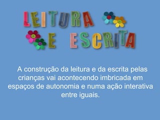      A construção da leitura e da escrita pelas crianças vai acontecendo imbricada em espaços de autonomia e numa ação interativa entre iguais.