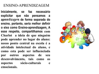 ENSINO-APRENDIZAGEMInicialmente, se faz necessário explicitar que não pensamos a aprendizagem de forma separada do ensino, portanto, seria melhor definir o eixo como Ensino-aprendizagem. A esse respeito, compartilhamos com Charlot  a ideia de que ninguém pode aprender no lugar do aluno: nosso ponto central na escola é a atividade intelectual do aluno, e como esta pode ser influenciada por outros aspectos de seu desenvolvimento, tais como os aspectos sócio-culturais e emocionais.A ESCOLA