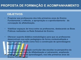 PROPOSTA DE FORMAÇÃO E ACOMPANHAMENTOOBJETIVOSPropiciar aos professores dos três primeiros anos do Ensino Fundamental, a reflexão, a apropriação e o aprofundamento   da concepção de alfabetização.Viabilizar espaços de troca entre os professores, destacando as Boas Práticas realizadas na Rede Estadual de Ensino.Oferecer suporte didático-metodológico para que os professores desenvolvam sua ação pedagógica de forma contextualizada e interdisciplinar, tendo como foco a construção de aprendizagens significativas. Incentivar a organização curricular das escolas na perspectiva da organização de Ciclo de Alfabetização e Letramento, ampliando tempos e espaços de aprendizagem, nos três primeiros anos do Ensino Fundamental.
