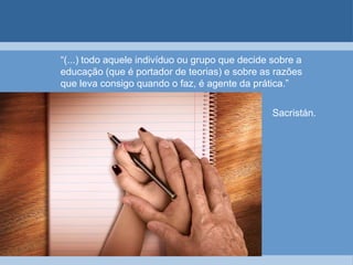 “(...) todo aquele indivíduo ou grupo que decide sobre a educação (que é portador de teorias) e sobre as razões que leva consigo quando o faz, é agente da prática.”                                                                                                 						Sacristán.