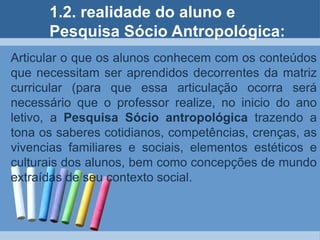 2. realidade do aluno e Pesquisa Sócio Antropológica:Articular o que os alunos conhecem com os conteúdos que necessitam ser aprendidos decorrentes da matriz curricular (para que essa articulação ocorra será necessário que o professor realize, no inicio do ano letivo, a Pesquisa Sócio antropológica trazendo a tona os saberes cotidianos, competências, crenças, as vivencias familiares e sociais, elementos estéticos e culturais dos alunos, bem como concepções de mundo extraídas de seu contexto social.