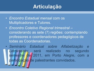 ArticulaçãoEncontro Estadual mensal com os Multiplicadores e Tutores. Encontro Coletivo Regional trimestral – considerando as sete (7) regiões: contemplando professores e coordenadores pedagógicos de todas as Coordenadorias. Seminário Estadual sobre Alfabetização e Letramento: será realizado no segundo semestre de 2011, em Porto Alegre, com a participação de palestrantes convidados.