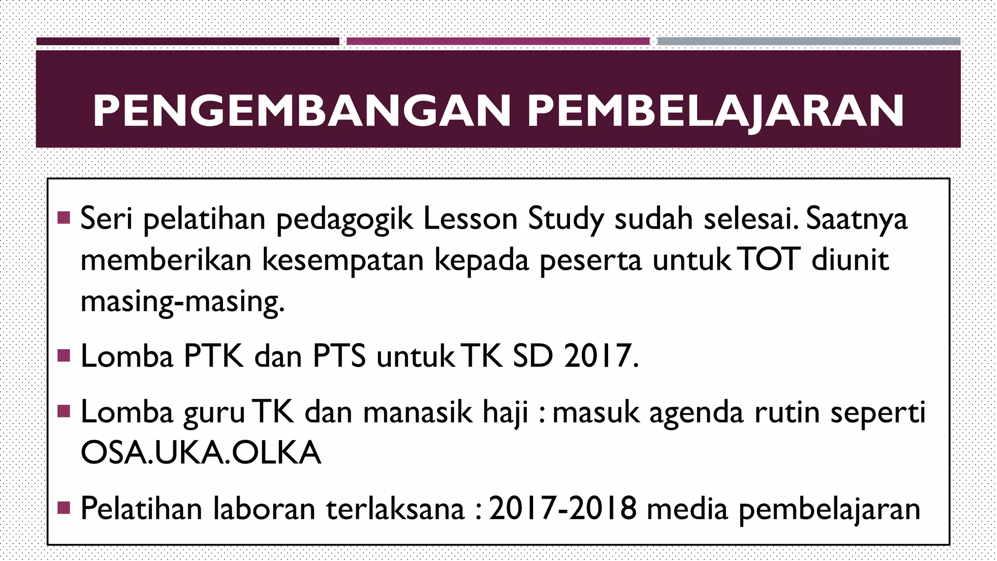 PENGEMBANGAN PEMBELAJARAN
 Seri pelatihan pedagogik Lesson Study sudah selesai. Saatnya
memberikan kesempatan kepada peserta untukTOT diunit
masing-masing.
 Lomba PTK dan PTS untukTK SD 2017.
 Lomba guru TK dan manasik haji : masuk agenda rutin seperti
OSA.UKA.OLKA
 Pelatihan laboran terlaksana : 2017-2018 media pembelajaran
 