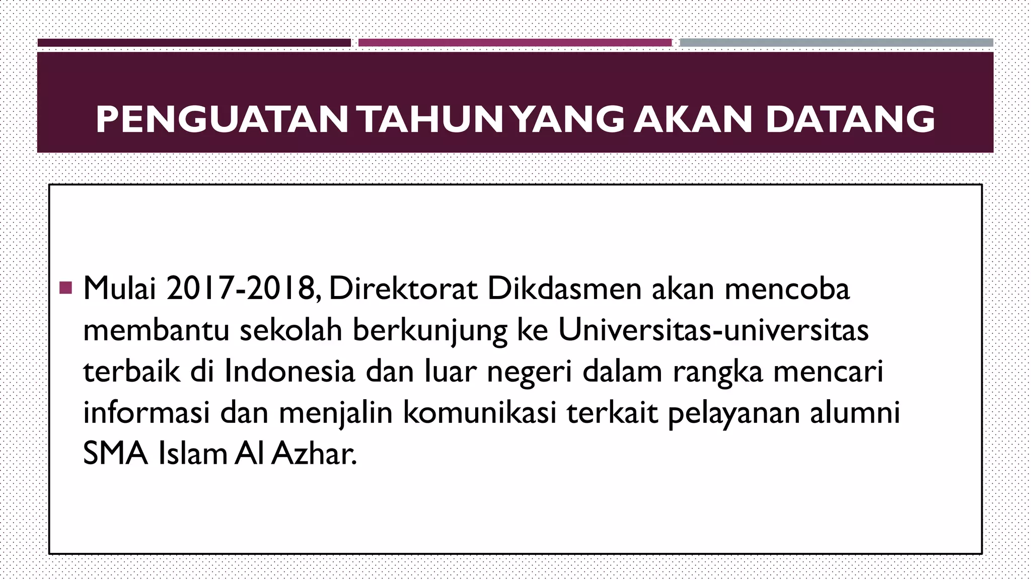 PENGUATANTAHUNYANG AKAN DATANG
 Mulai 2017-2018, Direktorat Dikdasmen akan mencoba
membantu sekolah berkunjung ke Universitas-universitas
terbaik di Indonesia dan luar negeri dalam rangka mencari
informasi dan menjalin komunikasi terkait pelayanan alumni
SMA Islam Al Azhar.
 