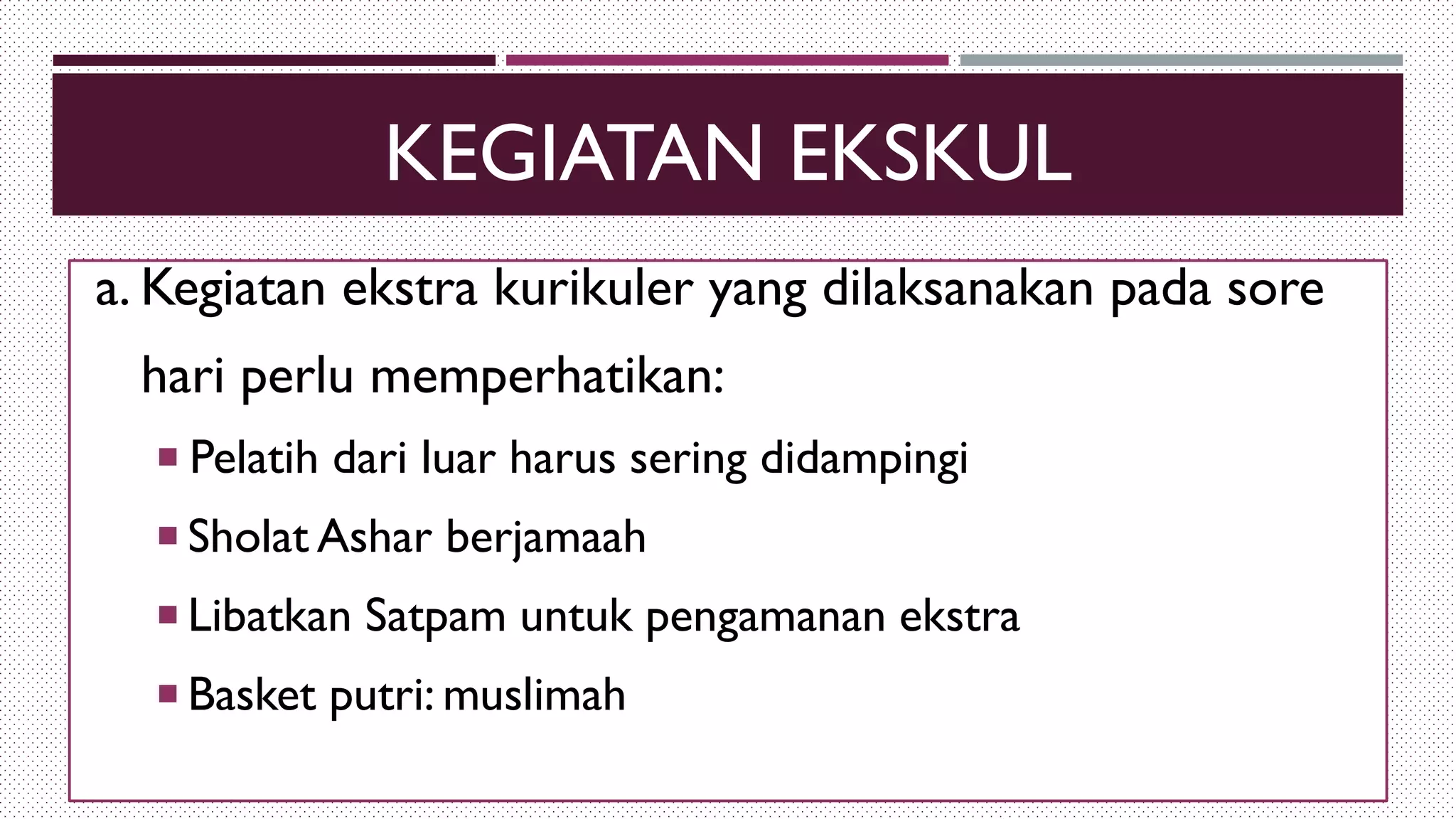 KEGIATAN EKSKUL
a. Kegiatan ekstra kurikuler yang dilaksanakan pada sore
hari perlu memperhatikan:
 Pelatih dari luar harus sering didampingi
 Sholat Ashar berjamaah
 Libatkan Satpam untuk pengamanan ekstra
 Basket putri: muslimah
 