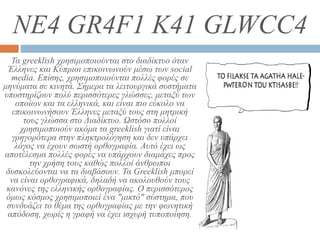 NE4 GR4F1 K41 GLWCC4
Τα greeklish χρησιμοποιούνται στο διαδίκτυο όταν
Έλληνες και Κύπριοι επικοινωνούν μέσω των social
media. Επίσης, χρησιμοποιούνται πολλές φορές σε
μηνύματα σε κινητά. Σήμερα τα λειτουργικά συστήματα
υποστηρίζουν πολύ περισσότερες γλώσσες, μεταξύ των
οποίων και τα ελληνικά, και είναι πιο εύκολο να
επικοινωνήσουν Έλληνες μεταξύ τους στη μητρική
τους γλώσσα στο Διαδίκτυο. Ωστόσο πολλοί
χρησιμοποιούν ακόμα τα greeklish γιατί είναι
γρηγορότερα στην πληκτρολόγηση και δεν υπάρχει
λόγος να έχουν σωστή ορθογραφία. Αυτό έχει ως
αποτέλεσμα πολλές φορές να υπάρχουν διαμάχες προς
την χρήση τους καθώς πολλοί άνθρωποι
δυσκολεύονται να τα διαβάσουν. Τα Greeklish μπορεί
να είναι ορθογραφικά, δηλαδή να ακολουθούν τους
κανόνες της ελληνικής ορθογραφίας. Ο περισσότερος
όμως κόσμος χρησιμοποιεί ένα "μικτό" σύστημα, που
συνδυάζει το θέμα της ορθογραφίας με την φωνητική
απόδοση, χωρίς η γραφή να έχει ισχυρή τυποποίηση.
 