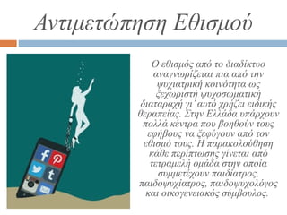 Αντιμετώπηση Εθισμού
Ο εθισμός από το διαδίκτυο
αναγνωρίζεται πια από την
ψυχιατρική κοινότητα ως
ξεχωριστή ψυχοσωματική
διαταραχή γι’αυτό χρήζει ειδικής
θεραπείας. Στην Ελλάδα υπάρχουν
πολλά κέντρα που βοηθούν τους
εφήβους να ξεφύγουν από τον
εθισμό τους. Η παρακολούθηση
κάθε περίπτωσης γίνεται από
τετραμελή ομάδα στην οποία
συμμετέχουν παιδίατρος,
παιδοψυχίατρος, παιδοψυχολόγος
και οικογενειακός σύμβουλος.
 