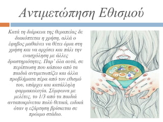 Αντιμετώπηση Εθισμού
Κατά τη διάρκεια της θεραπείας δε
διακόπτεται η χρήση, αλλά ο
έφηβος μαθαίνει να θέτει όρια στη
χρήση και να αρχίσει και πάλι την
ενασχόληση με άλλες
δραστηριότητες. Παρ’ όλα αυτά, σε
περίπτωση που κάποιο από τα
παιδιά αντιμετωπίζει και άλλα
προβλήματα πέρα από τον εθισμό
του, υπάρχει και κατάλληλη
φαρμακολογία. Σύμφωνα με
μελέτες, το 1/3 από τα παιδιά
ανταποκρίνεται πολύ θετικά, ειδικά
όταν η εξάρτηση βρίσκεται σε
πρώιμο στάδιο.
 