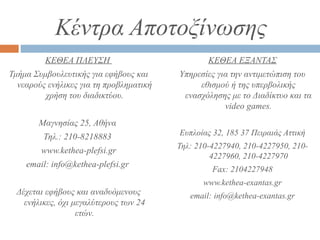 Κέντρα Αποτοξίνωσης
ΚΕΘΕΑ ΠΛΕΥΣΗ
Τμήμα Συμβουλευτικής για εφήβους και
νεαρούς ενήλικες για τη προβληματική
χρήση του διαδικτύου.
Mαγνησίας 25, Αθήνα
Τηλ.: 210-8218883
www.kethea-plefsi.gr
email: info@kethea-plefsi.gr
Δέχεται εφήβους και αναδυόμενους
ενήλικες, όχι μεγαλύτερους των 24
ετών.
ΚΕΘΕΑ ΕΞΑΝΤΑΣ
Υπηρεσίες για την αντιμετώπιση του
εθισμού ή της υπερβολικής
ενασχόλησης με το Διαδίκτυο και τα
video games.
Eυπλοίας 32, 185 37 Πειραιάς Αττική
Τηλ: 210-4227940, 210-4227950, 210-
4227960, 210-4227970
Fax: 2104227948
www.kethea-exantas.gr
email: info@kethea-exantas.gr
 