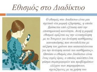 Εθισμός στο Διαδίκτυο
Ο εθισμός στο Διαδίκτυο είναι μια
σχετικά νέα μορφή εξάρτησης, η οποία
βρίσκεται υπό εξέταση από την
επιστημονική κοινότητα. Αυτή η μορφή
εθισμού ορίζεται ως την «ενασχόληση
με το Ίντερνετ για άντληση αισθήματος
ικανοποίησης που συνοδεύεται με
αύξηση του χρόνου που καταναλώνεται
για την άντληση αυτού του αισθήματος».
Ωστόσο ο εθισμός στο Διαδίκτυο είναι
ένας ευρύς όρος, ο οποίος καλύπτει ένα
φάσμα συμπεριφορών και προβλημάτων
ελέγχου των παρορμήσεων,
σχετιζόμενες με τη χρήση του
 