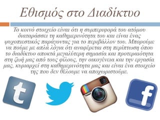 Εθισμός στο Διαδίκτυο
Το κοινό στοιχείο είναι ότι η συμπεριφορά του ατόμου
διαταράσσει τη καθημερινότητα του και είναι ένας
ψυχοπιεστικός παράγοντας για το περιβάλλον του. Μπορούμε
να πούμε με απλά λόγια ότι αναφέρεται στη περίπτωση όπου
το διαδίκτυο αποκτά μεγαλύτερη σημασία και προτεραιότητα
στη ζωή μας από τους φίλους, την οικογένεια και την εργασία
μας, κυριαρχεί στη καθημερινότητα μας και είναι ένα στοιχείο
της που δεν θέλουμε να αποχωριστούμε.
 