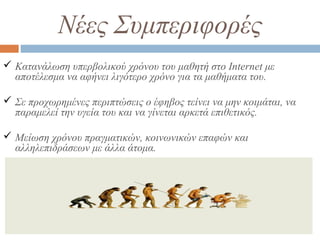 Νέες Συμπεριφορές
 Κατανάλωση υπερβολικού χρόνου του μαθητή στο Internet με
αποτέλεσμα να αφήνει λιγότερο χρόνο για τα μαθήματα του.
 Σε προχωρημένες περιπτώσεις ο έφηβος τείνει να μην κοιμάται, να
παραμελεί την υγεία του και να γίνεται αρκετά επιθετικός.
 Μείωση χρόνου πραγματικών, κοινωνικών επαφών και
αλληλεπιδράσεων με άλλα άτομα.
 