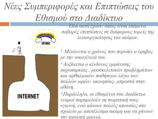 Νέες Συμπεριφορές και Επιπτώσεις του
Εθισμού στο Διαδίκτυο
Όλα αυτά έχουν, όπως είναι επόμενο,
σοβαρές επιπτώσεις σε διάφορους τομείς της
λειτουργικότητας του ατόμου:
 Μειώνεται ο χρόνος που περνάει ο έφηβος
με την οικογένειά του.
Αυξάνεται ο κίνδυνος εμφάνισης
παχυσαρκίας , μυοσκελετικών προβλημάτων
και οφθαλμικών παθήσεων λόγω των
πολλών ωρών- ακινησίας- μπροστά στην
οθόνη.
Παράλληλα, οι εθισμένοι στο Διαδίκτυο
νεαροί παραμελούν τη σωματική τους
υγιεινή, ενώ κάνουν πολλές απουσίες στο
σχολείο με αποτέλεσμα ακόμη και να χάνουν
την σχολική χρονιά.
 