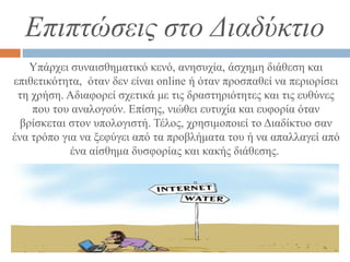 Επιπτώσεις στο Διαδύκτιο
Υπάρχει συναισθηματικό κενό, ανησυχία, άσχημη διάθεση και
επιθετικότητα, όταν δεν είναι online ή όταν προσπαθεί να περιορίσει
τη χρήση. Αδιαφορεί σχετικά με τις δραστηριότητες και τις ευθύνες
που του αναλογούν. Επίσης, νιώθει ευτυχία και ευφορία όταν
βρίσκεται στον υπολογιστή. Τέλος, χρησιμοποιεί το Διαδίκτυο σαν
ένα τρόπο για να ξεφύγει από τα προβλήματα του ή να απαλλαγεί από
ένα αίσθημα δυσφορίας και κακής διάθεσης.
 