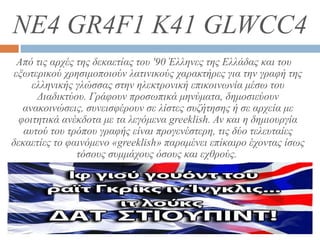 NE4 GR4F1 K41 GLWCC4
Από τις αρχές της δεκαετίας του '90 Έλληνες της Ελλάδας και του
εξωτερικού χρησιμοποιούν λατινικούς χαρακτήρες για την γραφή της
ελληνικής γλώσσας στην ηλεκτρονική επικοινωνία μέσω του
Διαδικτύου. Γράφουν προσωπικά μηνύματα, δημοσιεύουν
ανακοινώσεις, συνεισφέρουν σε λίστες συζήτησης ή σε αρχεία με
φοιτητικά ανέκδοτα με τα λεγόμενα greeklish. Αν και η δημιουργία
αυτού του τρόπου γραφής είναι προγενέστερη, τις δύο τελευταίες
δεκαετίες το φαινόμενο «greeklish» παραμένει επίκαιρο έχοντας ίσως
τόσους συμμάχους όσους και εχθρούς.
 
