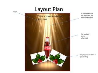 Layout Plan
The product
being
advertised
Holly to show that it is a
special thing
To empathies that
it is important and
something special
Thing are so much better
with coke
slogan
 