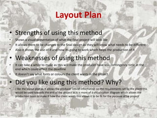 Layout Plan
• Strengths of using this method
• Shows a visual presentation of what the final project will look like
• It allows there to be changes to the final design as they will know what needs to be different
• Also it shows the use of it and how its going to work which helps the production of it
• Weaknesses of using this method
• It can take a while to make as this will make the producer have less contingency time at the
end which could effect the deadline
• It doesn’t say what fonts or colours the client wants in the project
• Did you like using this method? Why?
• I like the layout plan as it allows the producer lots of information on the requirements set by the client this
would be used towards the end of the project as it is more of a visualisation diagram which allows the
production team to make it how the client wants this allows it to be fit for the purpose of he project
 