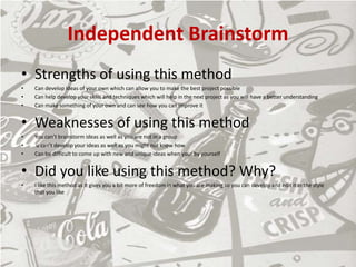 Independent Brainstorm
• Strengths of using this method
• Can develop ideas of your own which can allow you to make the best project possible
• Can help develop your skills and techniques which will help in the next project as you will have a better understanding
• Can make something of your own and can see how you can improve it
• Weaknesses of using this method
• You can’t brainstorm ideas as well as you are not in a group
• u can’t develop your ideas as well as you might not know how
• Can be difficult to come up with new and unique ideas when your by yourself
• Did you like using this method? Why?
• I like this method as it gives you a bit more of freedom in what you are making so you can develop and edit it in the style
that you like
 