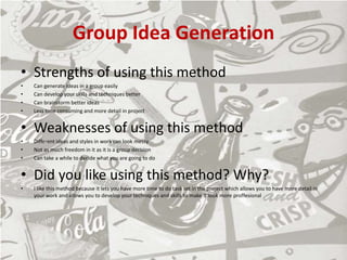 Group Idea Generation
• Strengths of using this method
• Can generate ideas in a group easily
• Can develop your skills and techniques better
• Can brainstorm better ideas
• Less time consuming and more detail in project
• Weaknesses of using this method
• Different ideas and styles in work can look messy
• Not as much freedom in it as it is a group decision
• Can take a while to decide what you are going to do
• Did you like using this method? Why?
• I like this method because it lets you have more time to do task set in the project which allows you to have more detail in
your work and allows you to develop your techniques and skills to make it look more proffesional
 