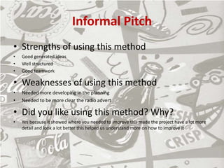 Informal Pitch
• Strengths of using this method
• Good generated ideas
• Well structured
• Good teamwork
• Weaknesses of using this method
• Needed more developing in the planning
• Needed to be more clear the radio advert
• Did you like using this method? Why?
• Yes because it showed where you needed to improve this made the project have a lot more
detail and look a lot better this helped us understand more on how to improve it
 