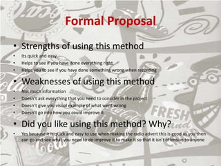 Formal Proposal
• Strengths of using this method
• Its quick and easy
• Helps to see if you have done everything right
• Helps you to see if you have done something wrong when recording
• Weaknesses of using this method
• Not much information
• Doesn’t ask everything that you need to consider in the project
• Doesn’t give you visual example of what went wrong
• Doesn’t go into how you could improve it
• Did you like using this method? Why?
• Yes because it is quick and easy to use when making the radio advert this is good as you then
can go and see what you need to do improve it to make it so that it isn’t offensive to anyone
 