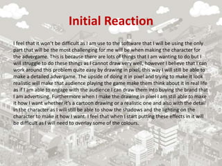 Initial Reaction
I feel that it won’t be difficult as I am use to the software that I will be using the only
part that will be the most challenging for me will be when making the character for
the advergame. This is because there are lots of things that I am wanting to do but I
will struggle to do these things as I cannot draw very well, however I believe that I can
work around this problem quite easy by drawing in pixel, this way I will still be able to
make a detailed advergame. The upside of doing it in pixel and trying to make it look
realistic will make that audience playing the game make them think about it in real life
as if I am able to engage with the audience I can draw them into buying the brand that
I am advertising. Furthermore when I make the drawing in pixel I am still able to make
it how I want whether it’s a cartoon drawing or a realistic one and also with the detail
in the character as I will still be able to show the shadows and the lighting on the
character to make it how I want. I feel that when I start putting these effects in it will
be difficult as I will need to overlay some of the colours.
 