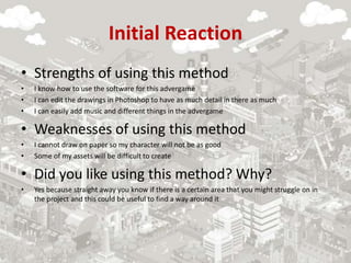 Initial Reaction
• Strengths of using this method
• I know how to use the software for this advergame
• I can edit the drawings in Photoshop to have as much detail in there as much
• I can easily add music and different things in the advergame
• Weaknesses of using this method
• I cannot draw on paper so my character will not be as good
• Some of my assets will be difficult to create
• Did you like using this method? Why?
• Yes because straight away you know if there is a certain area that you might struggle on in
the project and this could be useful to find a way around it
 