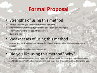 Formal Proposal
• Strengths of using this method
• You can see what you can do to improve it next time
• Lets you know what you did good in this one so you can do it again
• Lets you know if the projects fit for purpose
• Quick and easy
• Weaknesses of using this method
• Its what you think and you don’t know if it offends anybody what you have done in the
project
• It’s quite basic doesn't go into much detail
• Did you like using this method? Why?
• I like this method as you can use it like a check list to make sure that you have done it right
and that it doesn’t offend anyone and this also helps that it is quite quick and simple to use .
 