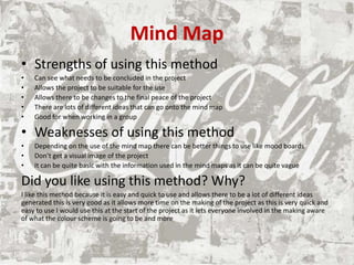 Mind Map
• Strengths of using this method
• Can see what needs to be concluded in the project
• Allows the project to be suitable for the use
• Allows there to be changes to the final peace of the project
• There are lots of different ideas that can go onto the mind map
• Good for when working in a group
• Weaknesses of using this method
• Depending on the use of the mind map there can be better things to use like mood boards
• Don’t get a visual image of the project
• It can be quite basic with the information used in the mind maps as it can be quite vague
Did you like using this method? Why?
I like this method because it is easy and quick to use and allows there to be a lot of different ideas
generated this is very good as it allows more time on the making of the project as this is very quick and
easy to use I would use this at the start of the project as it lets everyone involved in the making aware
of what the colour scheme is going to be and more
 