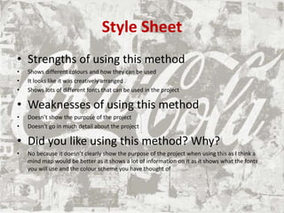 Style Sheet
• Strengths of using this method
• Shows different colours and how they can be used
• It looks like it was creatively arranged
• Shows lots of different fonts that can be used in the project
• Weaknesses of using this method
• Doesn’t show the purpose of the project
• Doesn’t go in much detail about the project
• Did you like using this method? Why?
• No because it doesn’t clearly show the purpose of the project when using this as I think a
mind map would be better as it shows a lot of information on it as it shows what the fonts
you will use and the colour scheme you have thought of
 