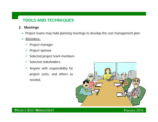 TOOLS AND TECHNIQUESTOOLS AND TECHNIQUES
3. Meetings
 Project teams may hold planning meetings to develop the cost management plan.
 Att d Attendees:
 Project manager
 Project sponsor
 Selected project team members
 Selected stakeholders
 Anyone with responsibility for Anyone with responsibility for
project costs, and others as
needed.
PROJECT COST MANAGEMENT February 2016
 