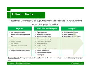E CEstimate Costs
“The process of developing an approximation of the monetary resources needed
Inputs Tools and Techniques Outputs
to complete project activities”
1. Cost management plan
2. Human resource management
plan
3. Scope baseline
1. Expert judgment
2. Analogous estimating
3. Parametric estimating
4. Bottom-up estimating
1. Activity cost estimates
2. Basis of estimates
3. Project documents updates
op
4. Project schedule
5. Risk register
6. Enterprise environmental
factors
o o p g
5. Three-point estimating
6. Reserve analysis
7. Cost of quality
8. Project management softwarefactors
7. Organizational process assets
8. Project management software
9. Vendor bid analysis
10.Group decision-making
techniques
The key benefit of this process is that it determines the amount of cost required to complete project
work.
PROJECT COST MANAGEMENT February 2016
 