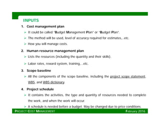 INPUTSINPUTS
1. Cost management plan
 It could be called “Budget Management Plan” or “Budget Plan”.
 The method will be used level of accuracy required for estimates etc The method will be used, level of accuracy required for estimates,..etc.
 How you will manage costs.
2. Human resource management plan
 Lists the resources (including the quantity and their skills).
 Labor rates, reward system, training,…etc.
3. Scope baseline
 All the components of the scope baseline, including the project scope statement,
WBS, and WBS dictionary.
4. Project schedule
 It contains the activities, the type and quantity of resources needed to complete
the work and when the work will occurthe work, and when the work will occur.
 A schedule is needed before a budget. May be changed due to price conditions.
PROJECT COST MANAGEMENT February 2016
 