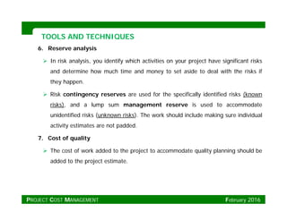 TOOLS AND TECHNIQUESTOOLS AND TECHNIQUES
6. Reserve analysis
 In risk analysis, you identify which activities on your project have significant risks
and determine how much time and money to set aside to deal with the risks if
they happen.
 Risk contingency reserves are used for the specifically identified risks (knowng y p y (
risks), and a lump sum management reserve is used to accommodate
unidentified risks (unknown risks). The work should include making sure individual
activity estimates are not paddedactivity estimates are not padded.
7. Cost of quality
 The cost of work added to the project to accommodate quality planning should be The cost of work added to the project to accommodate quality planning should be
added to the project estimate.
PROJECT COST MANAGEMENT February 2016
 