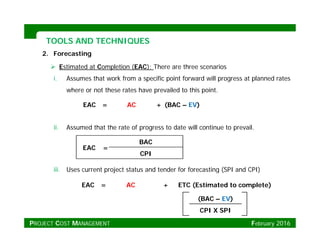 TOOLS AND TECHNIQUESTOOLS AND TECHNIQUES
2. Forecasting
 Estimated at Completion (EAC); There are three scenarios
i A th t k f ifi i t f d ill t l d ti. Assumes that work from a specific point forward will progress at planned rates
where or not these rates have prevailed to this point.
EAC = AC + (BAC – EV)
ii. Assumed that the rate of progress to date will continue to prevail.
( )
iii Uses current project status and tender for forecasting (SPI and CPI)
EAC =
BAC
CPI
iii. Uses current project status and tender for forecasting (SPI and CPI)
EAC = AC + ETC (Estimated to complete)
(BAC – EV)( )
CPI X SPI
PROJECT COST MANAGEMENT February 2016
 