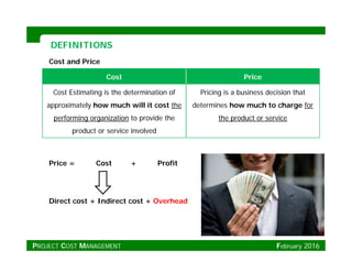 DEFINITIONSDEFINITIONS
Cost Price
Cost and Price
Cost Estimating is the determination of
approximately how much will it cost the
performing organization to provide the
Pricing is a business decision that
determines how much to charge for
the product or serviceperforming organization to provide the
product or service involved
the product or service
Price = Cost + Profit
Direct cost + Indirect cost + Overhead
PROJECT COST MANAGEMENT February 2016
 