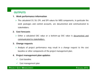 OUTPUTSOUTPUTS
1. Work performance information
 The calculated CV, SV, CPI, and SPI values for WBS components, in particular the
k k d t l t d t d d i t d twork packages and control accounts, are documented and communicated to
stakeholders.
2. Cost forecasts
 Either a calculated EAC value or a bottom-up EAC value is documented and
communicated to stakeholders.
3. Change requests
 Analysis of project performance may result in a change request to the cost
baseline or other components of the project management plan.baseline or other components of the project management plan.
4. Project management plan updates
 Cost baseline.
 Cost management plan
PROJECT COST MANAGEMENT February 2016
 