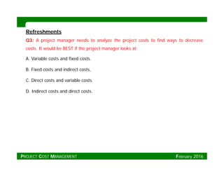 RefreshmentsRefreshments
Q3: A project manager needs to analyze the project costs to find ways to decrease
costs. It would be BEST if the project manager looks at:
A. Variable costs and fixed costs.
B. Fixed costs and indirect costs,
C. Direct costs and variable costs.
D. Indirect costs and direct costs.
PROJECT COST MANAGEMENT February 2016
 