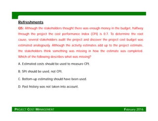 RefreshmentsRefreshments
Q5: Although the stakeholders thought there was enough money in the budget, halfway
through the project the cost performance index (CPI) is 0.7. To determine the root
cause, several stakeholders audit the project and discover the project cost budget was
estimated analogously. Although the activity estimates add up to the project estimate,
the stakeholders think something was missing in how the estimate was completed.
Which of the following describes what was missing?
A. Estimated costs should be used to measure CPI.
B. SPI should be used, not CPI.
C. Bottom-up estimating should have been used.
D. Past history was not taken into account.
PROJECT COST MANAGEMENT February 2016
 