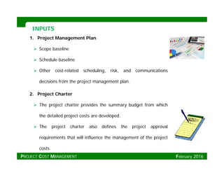 INPUTSINPUTS
1. Project Management Plan
 Scope baseline
 Schedule baseline
 Other cost-related scheduling, risk, and communications
decisions from the project management plan.
2. Project Charter
 The project charter provides the summary budget from which
the detailed project costs are developed.
 The project charter also defines the project approval
requirements that will influence the management of the project
costs.
PROJECT COST MANAGEMENT February 2016
 