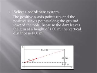 1 . Select a coordinate system.
The positive y-axis points up, and the
positive x-axis points along the ground
toward the pole. Because the dart leaves
the gun at a height of 1.00 m, the vertical
distance is 4.00 m.
 