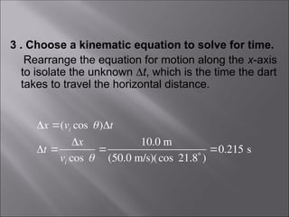 3 . Choose a kinematic equation to solve for time.
Rearrange the equation for motion along the x-axis
to isolate the unknown t, which is the time the dart
takes to travel the horizontal distance.
x (vi cos )t
t 
x
vi cos 

10.0 m
(50.0 m/s)(cos 21.8 )
0.215 s
 