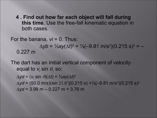 4 . Find out how far each object will fall during
this time. Use the free-fall kinematic equation in
both cases.
For the banana, vi = 0. Thus:
yb = ½ay(t)2
= ½(–9.81 m/s2
)(0.215 s)2
= –
0.227 m
The dart has an initial vertical component of velocity
equal to vi sin , so:
 yd = (vi sin )(t) + ½ay(t)2
 yd = (50.0 m/s)(sin )(0.215 s) +½(–9.81 m/s2
)(0.215 s)2
 yd = 3.99 m – 0.227 m = 3.76 m
 