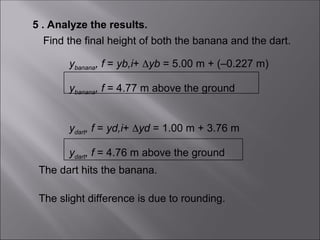 5 . Analyze the results.
Find the final height of both the banana and the dart.
ybanana, f = yb,i+ yb = 5.00 m + (–0.227 m)
ybanana, f = 4.77 m above the ground
The dart hits the banana.
The slight difference is due to rounding.
ydart, f = yd,i+ yd = 1.00 m + 3.76 m
ydart, f = 4.76 m above the ground
 