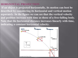 HORIZONTAL PROJECTION
If an object is projected horizontally, its motion can best be
described by considering its horizontal and vertical motion
separately. In the figure we can see that the vertical velocity
and position increase with time as those of a free-falling body.
Note that the horizontal distance increases linearly with time,
indicating a constant horizontal velocity.
 