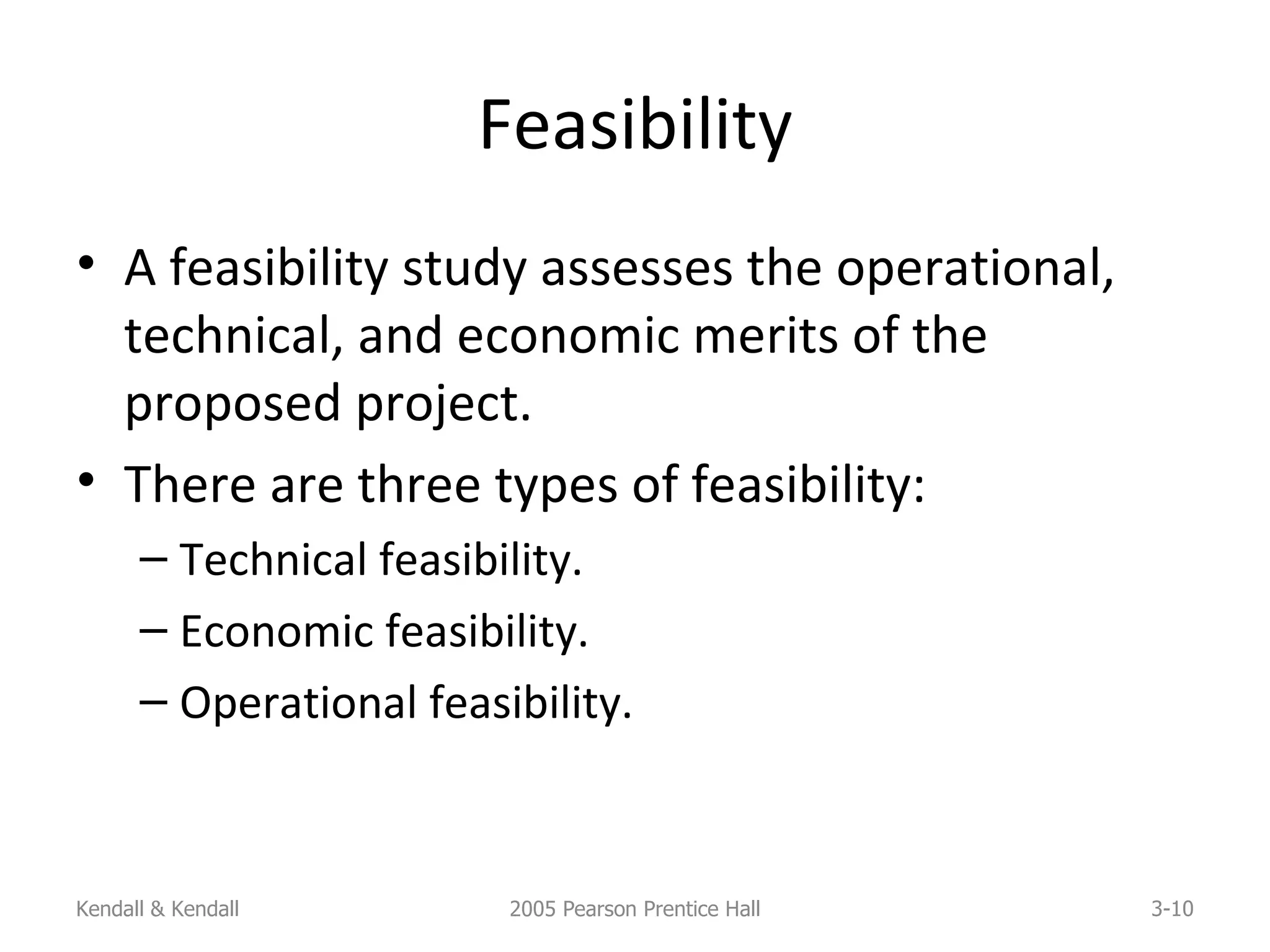Feasibility A feasibility study assesses the operational, technical, and economic merits of the proposed project. There are three types of feasibility: Technical feasibility. Economic feasibility. Operational feasibility. Kendall & Kendall 2005 Pearson Prentice Hall 3- 