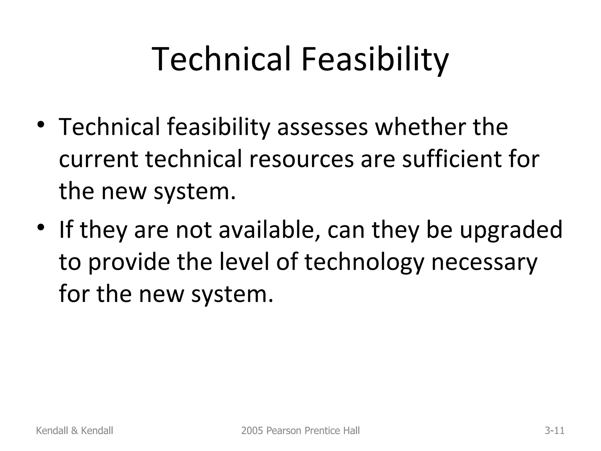 Technical Feasibility Technical feasibility assesses whether the current technical resources are sufficient for the new system. If they are not available, can they be upgraded to provide the level of technology necessary for the new system. Kendall & Kendall 2005 Pearson Prentice Hall 3- 