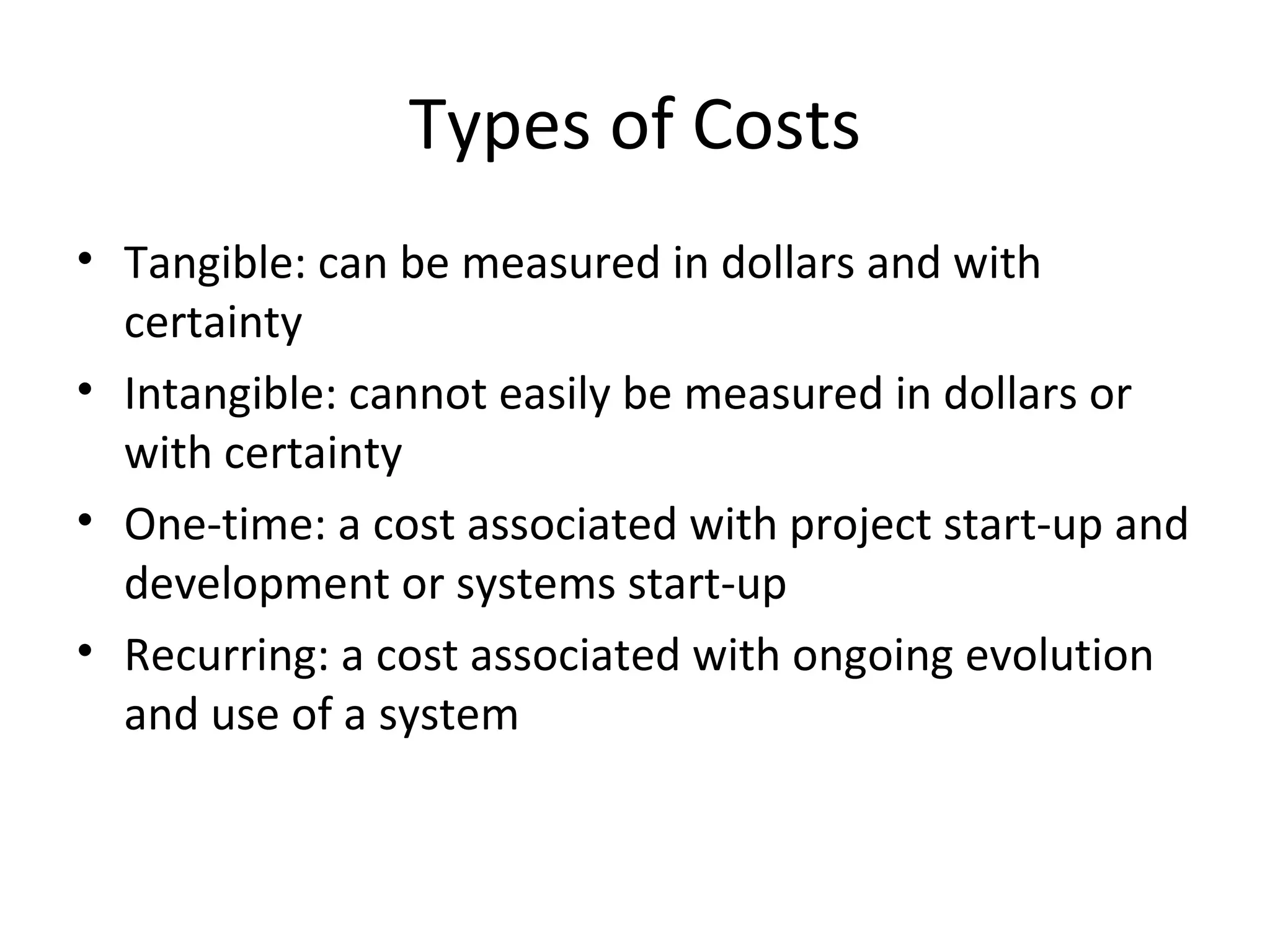 Types of Costs Tangible: can be measured in dollars and with certainty Intangible: cannot easily be measured in dollars or with certainty One-time: a cost associated with project start-up and development or systems start-up Recurring: a cost associated with ongoing evolution and use of a system 